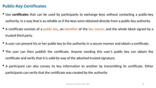Deeksha M, Dept of CSE, AIET 36
Public-Key Certificates
 Use certificates that can be used by participants to exchange keys without contacting a public-key
authority, in a way that is as reliable as if the keys were obtained directly from a public-key authority.
 A certificate consists of a public key, an identifier of the key owner, and the whole block signed by a
trusted third party.
 A user can present his or her public key to the authority in a secure manner and obtain a certificate.
 The user can then publish the certificate. Anyone needing this user’s public key can obtain the
certificate and verify that it is valid by way of the attached trusted signature.
 A participant can also convey its key information to another by transmitting its certificate. Other
participants can verify that the certificate was created by the authority
 