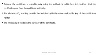 Deeksha M, Dept of CSE, AIET 39
 Because the certificate is readable only using the authority’s public key, this verifies that the
certificate came from the certificate authority.
 The elements IDA and Pua provide the recipient with the name and public key of the certificate’s
holder.
 The timestamp T validates the currency of the certificate.
 