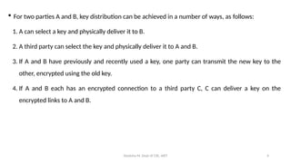 Deeksha M, Dept of CSE, AIET 4
 For two parties A and B, key distribution can be achieved in a number of ways, as follows:
1. A can select a key and physically deliver it to B.
2. A third party can select the key and physically deliver it to A and B.
3. If A and B have previously and recently used a key, one party can transmit the new key to the
other, encrypted using the old key.
4. If A and B each has an encrypted connection to a third party C, C can deliver a key on the
encrypted links to A and B.
 