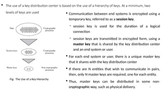 Deeksha M, Dept of CSE, AIET 5
 The use of a key distribution center is based on the use of a hierarchy of keys. At a minimum, two
levels of keys are used  Communication between end systems is encrypted using a
temporary key, referred to as a session key.
− session key is used for the duration of a logical
connection
− session keys are transmitted in encrypted form, using a
master key that is shared by the key distribution center
and an end system or user.
 For each end system or user, there is a unique master key
that it shares with the key distribution center
 If there are N entities that wish to communicate in pairs,
then, only N master keys are required, one for each entity.
 Thus, master keys can be distributed in some non-
cryptographic way, such as physical delivery.
Fig: The Use of a Key Hierarchy
 