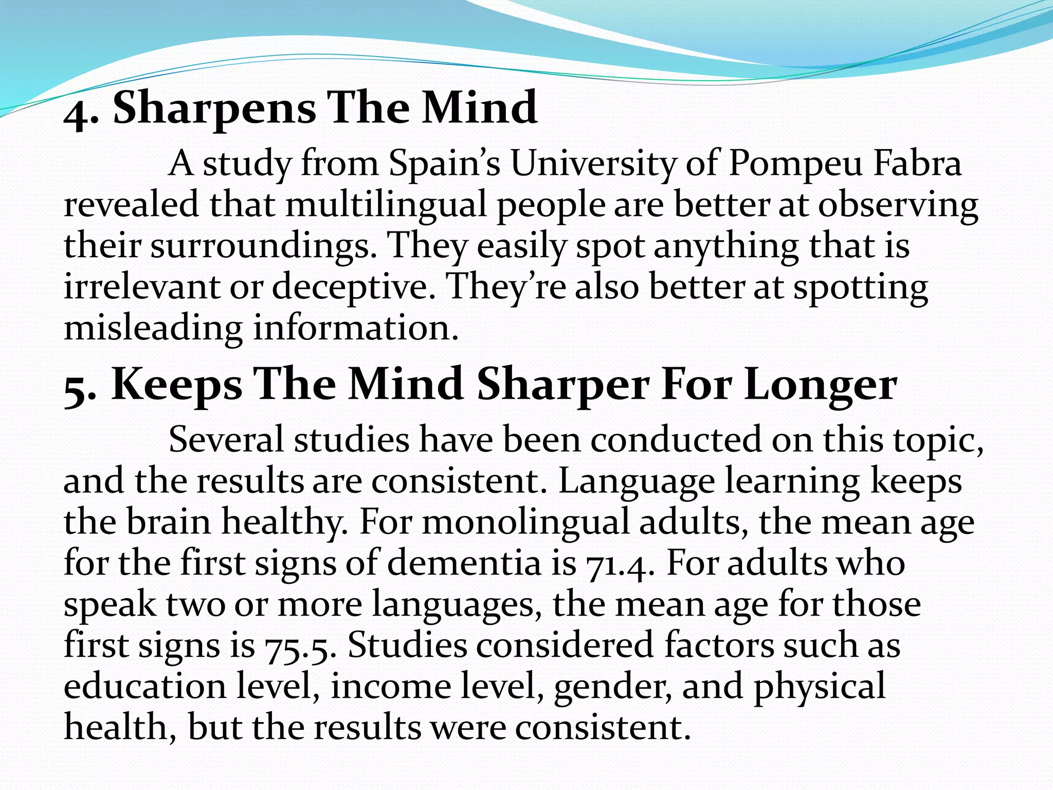 4. Sharpens The Mind
A study from Spain’s University of Pompeu Fabra
revealed that multilingual people are better at observing
their surroundings. They easily spot anything that is
irrelevant or deceptive. They’re also better at spotting
misleading information.
5. Keeps The Mind Sharper For Longer
Several studies have been conducted on this topic,
and the results are consistent. Language learning keeps
the brain healthy. For monolingual adults, the mean age
for the first signs of dementia is 71.4. For adults who
speak two or more languages, the mean age for those
first signs is 75.5. Studies considered factors such as
education level, income level, gender, and physical
health, but the results were consistent.
 