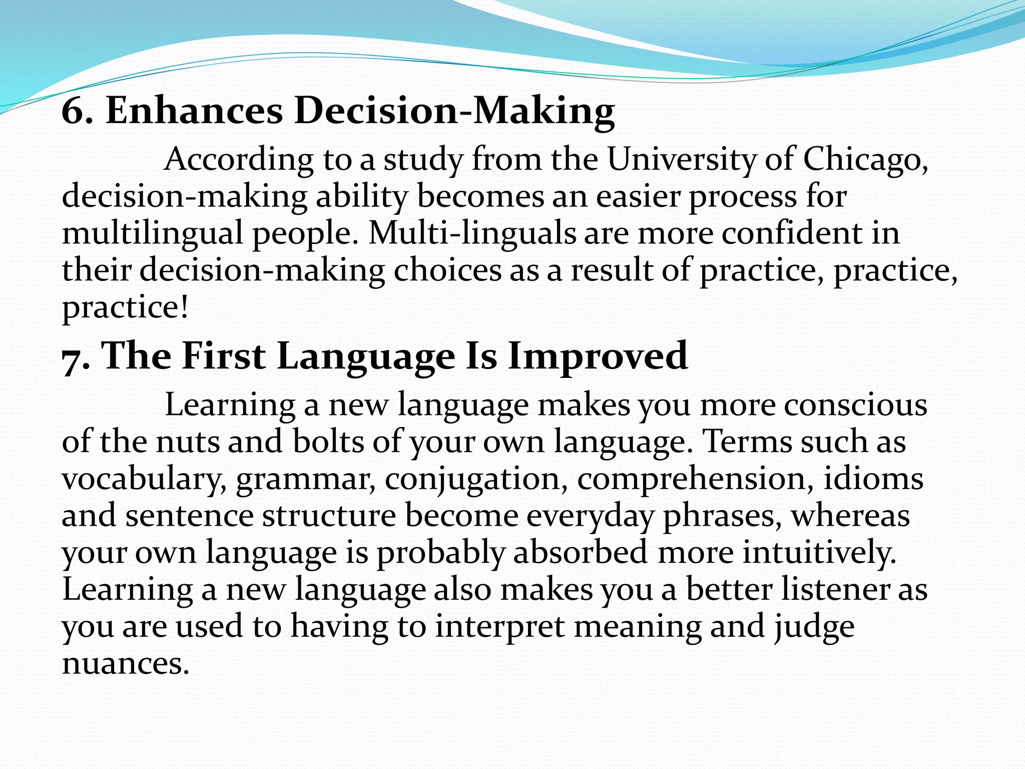 6. Enhances Decision-Making
According to a study from the University of Chicago,
decision-making ability becomes an easier process for
multilingual people. Multi-linguals are more confident in
their decision-making choices as a result of practice, practice,
practice!
7. The First Language Is Improved
Learning a new language makes you more conscious
of the nuts and bolts of your own language. Terms such as
vocabulary, grammar, conjugation, comprehension, idioms
and sentence structure become everyday phrases, whereas
your own language is probably absorbed more intuitively.
Learning a new language also makes you a better listener as
you are used to having to interpret meaning and judge
nuances.
 