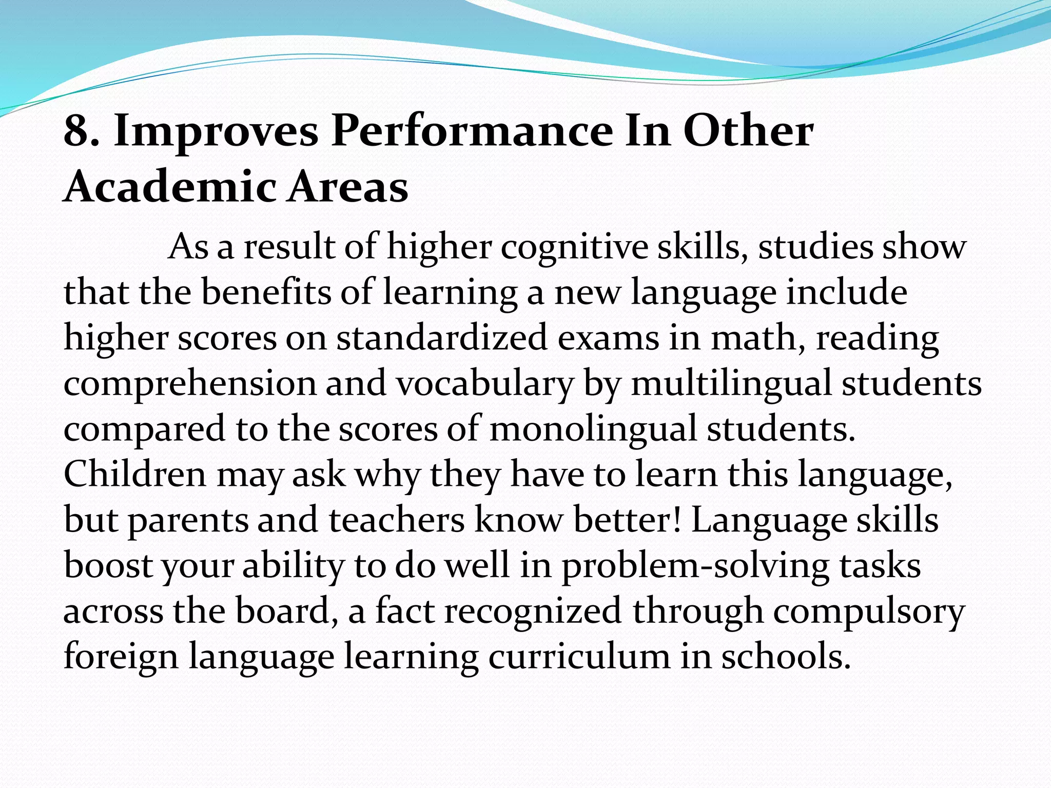 8. Improves Performance In Other
Academic Areas
As a result of higher cognitive skills, studies show
that the benefits of learning a new language include
higher scores on standardized exams in math, reading
comprehension and vocabulary by multilingual students
compared to the scores of monolingual students.
Children may ask why they have to learn this language,
but parents and teachers know better! Language skills
boost your ability to do well in problem-solving tasks
across the board, a fact recognized through compulsory
foreign language learning curriculum in schools.
 