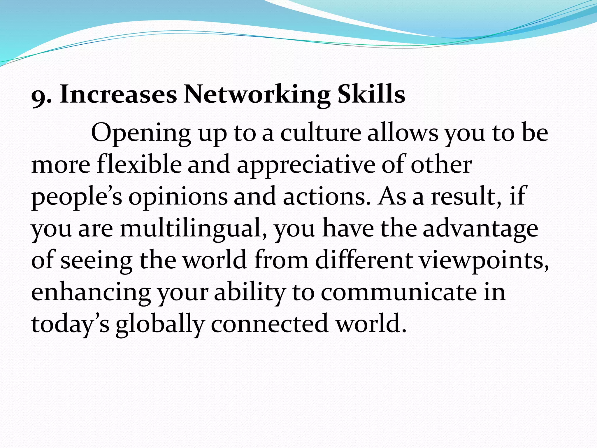 9. Increases Networking Skills
Opening up to a culture allows you to be
more flexible and appreciative of other
people’s opinions and actions. As a result, if
you are multilingual, you have the advantage
of seeing the world from different viewpoints,
enhancing your ability to communicate in
today’s globally connected world.
 