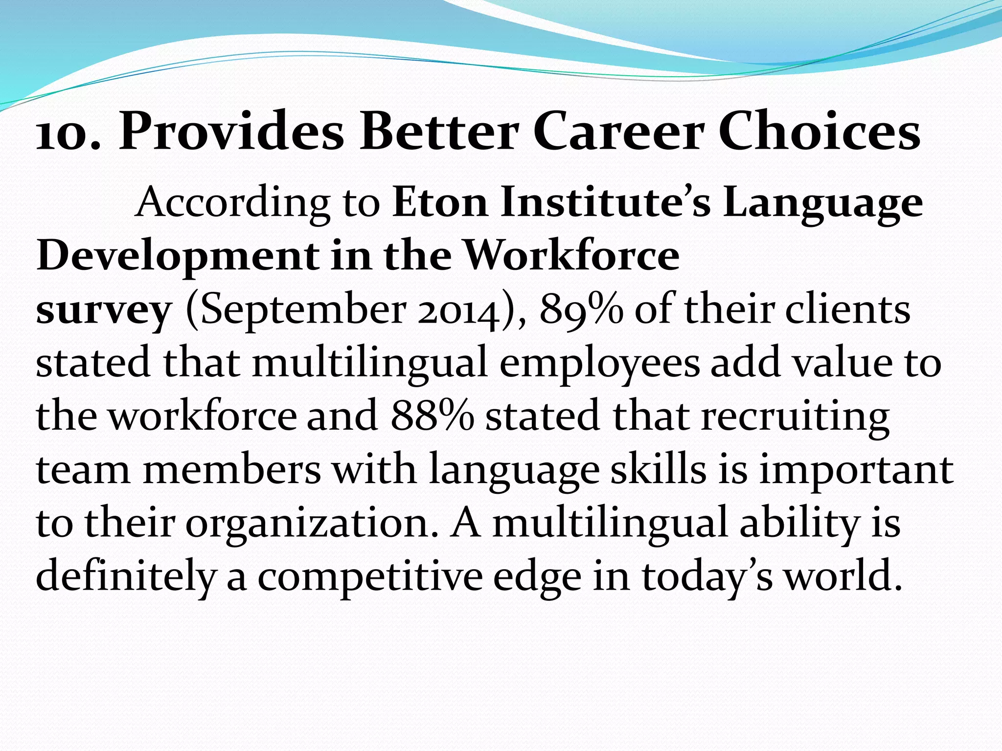 10. Provides Better Career Choices
According to Eton Institute’s Language
Development in the Workforce
survey (September 2014), 89% of their clients
stated that multilingual employees add value to
the workforce and 88% stated that recruiting
team members with language skills is important
to their organization. A multilingual ability is
definitely a competitive edge in today’s world.
 