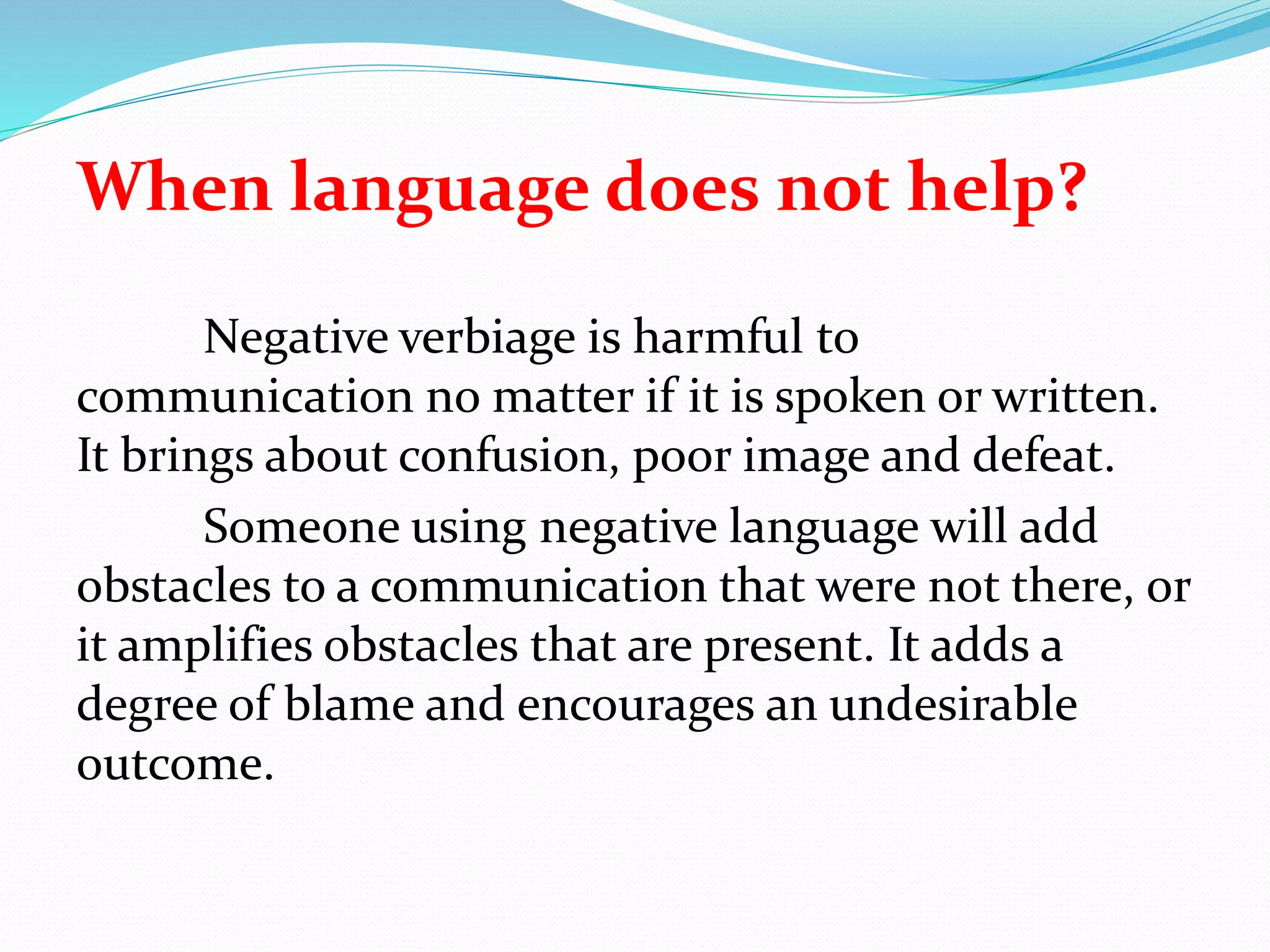 When language does not help?
Negative verbiage is harmful to
communication no matter if it is spoken or written.
It brings about confusion, poor image and defeat.
Someone using negative language will add
obstacles to a communication that were not there, or
it amplifies obstacles that are present. It adds a
degree of blame and encourages an undesirable
outcome.
 
