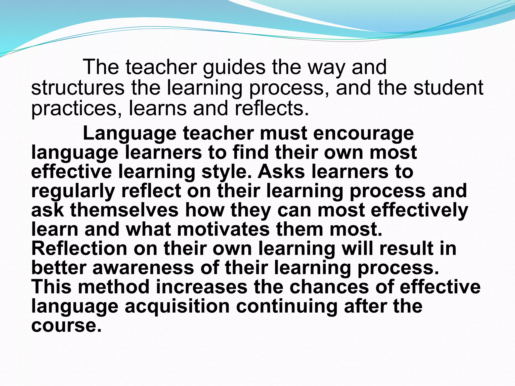 The teacher guides the way and
structures the learning process, and the student
practices, learns and reflects.
Language teacher must encourage
language learners to find their own most
effective learning style. Asks learners to
regularly reflect on their learning process and
ask themselves how they can most effectively
learn and what motivates them most.
Reflection on their own learning will result in
better awareness of their learning process.
This method increases the chances of effective
language acquisition continuing after the
course.
 