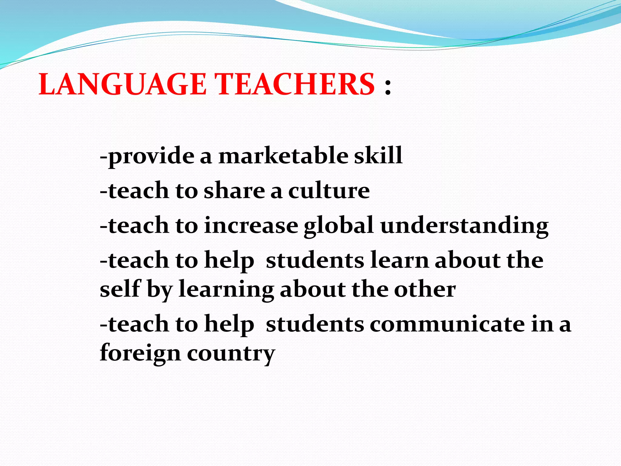 LANGUAGE TEACHERS :
-provide a marketable skill
-teach to share a culture
-teach to increase global understanding
-teach to help students learn about the
self by learning about the other
-teach to help students communicate in a
foreign country
 