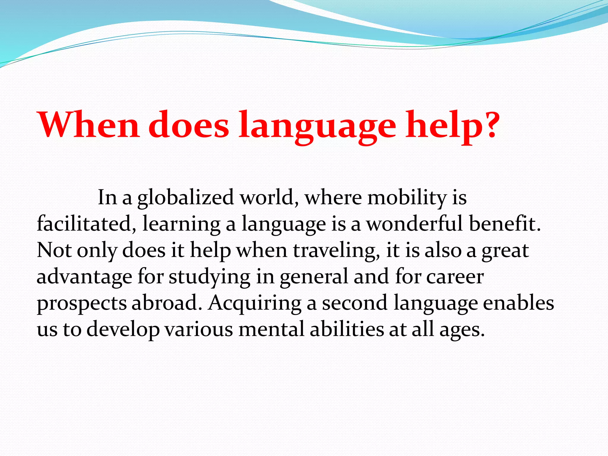 When does language help?
In a globalized world, where mobility is
facilitated, learning a language is a wonderful benefit.
Not only does it help when traveling, it is also a great
advantage for studying in general and for career
prospects abroad. Acquiring a second language enables
us to develop various mental abilities at all ages.
 