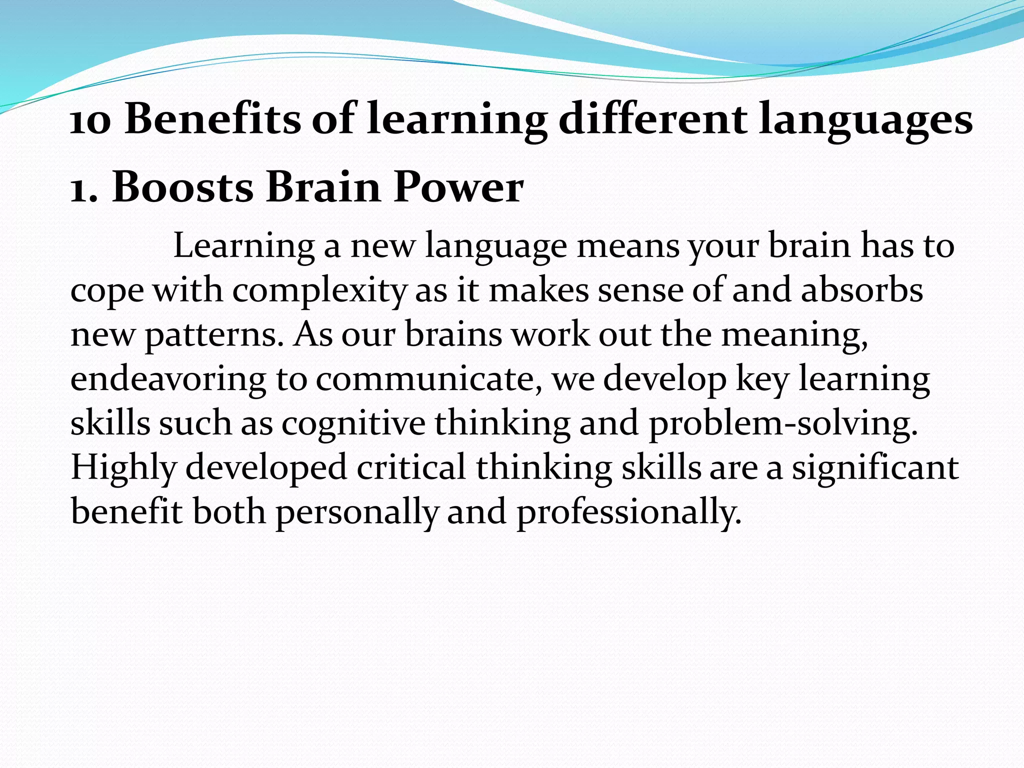 1. Boosts Brain Power
Learning a new language means your brain has to
cope with complexity as it makes sense of and absorbs
new patterns. As our brains work out the meaning,
endeavoring to communicate, we develop key learning
skills such as cognitive thinking and problem-solving.
Highly developed critical thinking skills are a significant
benefit both personally and professionally.
10 Benefits of learning different languages
 