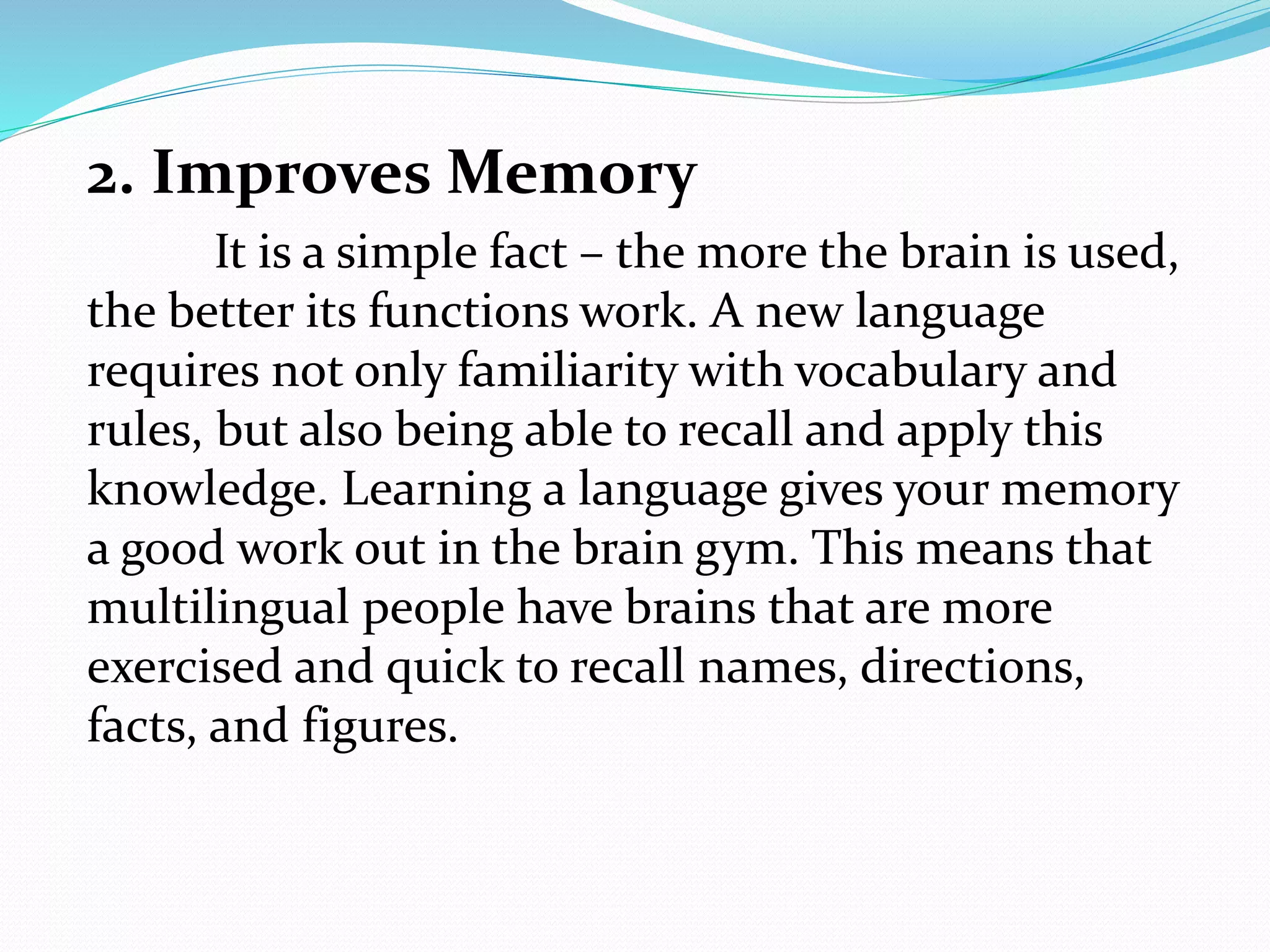 2. Improves Memory
It is a simple fact – the more the brain is used,
the better its functions work. A new language
requires not only familiarity with vocabulary and
rules, but also being able to recall and apply this
knowledge. Learning a language gives your memory
a good work out in the brain gym. This means that
multilingual people have brains that are more
exercised and quick to recall names, directions,
facts, and figures.
 