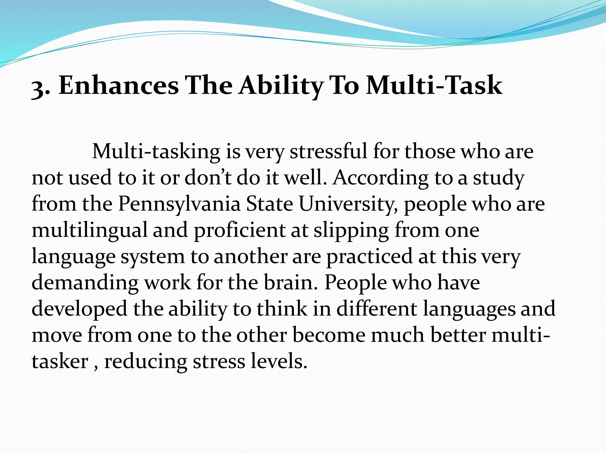 3. Enhances The Ability To Multi-Task
Multi-tasking is very stressful for those who are
not used to it or don’t do it well. According to a study
from the Pennsylvania State University, people who are
multilingual and proficient at slipping from one
language system to another are practiced at this very
demanding work for the brain. People who have
developed the ability to think in different languages and
move from one to the other become much better multi-
tasker , reducing stress levels.
 
