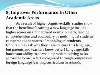 8. Improves Performance In Other
Academic Areas
As a result of higher cognitive skills, studies show
that the benefits of learning a new language include
higher scores on standardized exams in math, reading
comprehension and vocabulary by multilingual students
compared to the scores of monolingual students.
Children may ask why they have to learn this language,
but parents and teachers know better! Language skills
boost your ability to do well in problem-solving tasks
across the board, a fact recognized through compulsory
foreign language learning curriculum in schools.
 