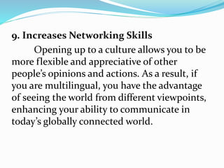 9. Increases Networking Skills
Opening up to a culture allows you to be
more flexible and appreciative of other
people’s opinions and actions. As a result, if
you are multilingual, you have the advantage
of seeing the world from different viewpoints,
enhancing your ability to communicate in
today’s globally connected world.
 