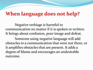 When language does not help?
Negative verbiage is harmful to
communication no matter if it is spoken or written.
It brings about confusion, poor image and defeat.
Someone using negative language will add
obstacles to a communication that were not there, or
it amplifies obstacles that are present. It adds a
degree of blame and encourages an undesirable
outcome.
 
