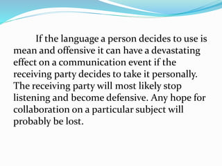 If the language a person decides to use is
mean and offensive it can have a devastating
effect on a communication event if the
receiving party decides to take it personally.
The receiving party will most likely stop
listening and become defensive. Any hope for
collaboration on a particular subject will
probably be lost.
 