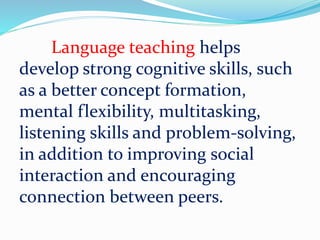 Language teaching helps
develop strong cognitive skills, such
as a better concept formation,
mental flexibility, multitasking,
listening skills and problem-solving,
in addition to improving social
interaction and encouraging
connection between peers.
 