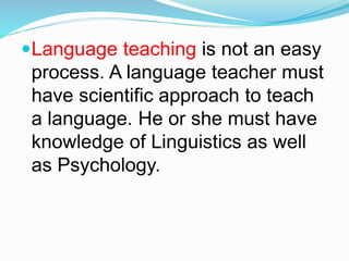 Language teaching is not an easy
process. A language teacher must
have scientific approach to teach
a language. He or she must have
knowledge of Linguistics as well
as Psychology.
 