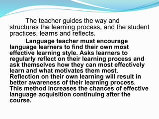 The teacher guides the way and
structures the learning process, and the student
practices, learns and reflects.
Language teacher must encourage
language learners to find their own most
effective learning style. Asks learners to
regularly reflect on their learning process and
ask themselves how they can most effectively
learn and what motivates them most.
Reflection on their own learning will result in
better awareness of their learning process.
This method increases the chances of effective
language acquisition continuing after the
course.
 