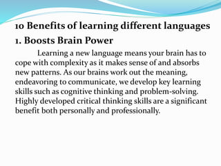 1. Boosts Brain Power
Learning a new language means your brain has to
cope with complexity as it makes sense of and absorbs
new patterns. As our brains work out the meaning,
endeavoring to communicate, we develop key learning
skills such as cognitive thinking and problem-solving.
Highly developed critical thinking skills are a significant
benefit both personally and professionally.
10 Benefits of learning different languages
 