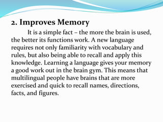 2. Improves Memory
It is a simple fact – the more the brain is used,
the better its functions work. A new language
requires not only familiarity with vocabulary and
rules, but also being able to recall and apply this
knowledge. Learning a language gives your memory
a good work out in the brain gym. This means that
multilingual people have brains that are more
exercised and quick to recall names, directions,
facts, and figures.
 