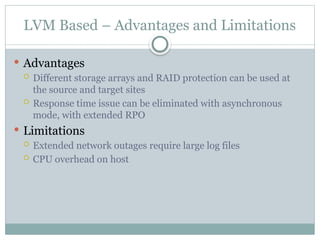 LVM Based – Advantages and Limitations
 Advantages
 Different storage arrays and RAID protection can be used at
the source and target sites
 Response time issue can be eliminated with asynchronous
mode, with extended RPO
 Limitations
 Extended network outages require large log files
 CPU overhead on host
 