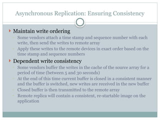 Asynchronous Replication: Ensuring Consistency
 Maintain write ordering
◦ Some vendors attach a time stamp and sequence number with each
write, then send the writes to remote array
◦ Apply these writes to the remote devices in exact order based on the
time stamp and sequence numbers
 Dependent write consistency
◦ Some vendors buffer the writes in the cache of the source array for a
period of time (between 5 and 30 seconds)
◦ At the end of this time current buffer is closed in a consistent manner
and the buffer is switched, new writes are received in the new buffer
◦ Closed buffer is then transmitted to the remote array
◦ Remote replica will contain a consistent, re-startable image on the
application
 