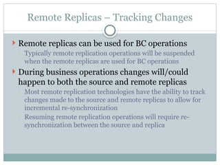 Remote Replicas – Tracking Changes
 Remote replicas can be used for BC operations
◦ Typically remote replication operations will be suspended
when the remote replicas are used for BC operations
 During business operations changes will/could
happen to both the source and remote replicas
◦ Most remote replication technologies have the ability to track
changes made to the source and remote replicas to allow for
incremental re-synchronization
◦ Resuming remote replication operations will require re-
synchronization between the source and replica
 