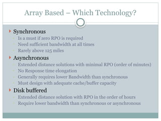 Array Based – Which Technology?
 Synchronous
◦ Is a must if zero RPO is required
◦ Need sufficient bandwidth at all times
◦ Rarely above 125 miles
 Asynchronous
◦ Extended distance solutions with minimal RPO (order of minutes)
◦ No Response time elongation
◦ Generally requires lower Bandwidth than synchronous
◦ Must design with adequate cache/buffer capacity
 Disk buffered
◦ Extended distance solution with RPO in the order of hours
◦ Require lower bandwidth than synchronous or asynchronous
 