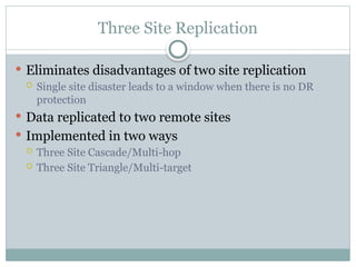 Three Site Replication
 Eliminates disadvantages of two site replication
 Single site disaster leads to a window when there is no DR
protection
 Data replicated to two remote sites
 Implemented in two ways
 Three Site Cascade/Multi-hop
 Three Site Triangle/Multi-target
 