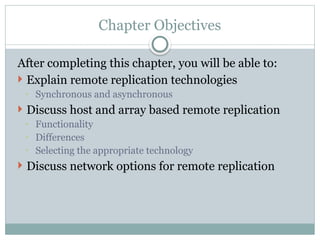 Chapter Objectives
After completing this chapter, you will be able to:
 Explain remote replication technologies
◦ Synchronous and asynchronous
 Discuss host and array based remote replication
◦ Functionality
◦ Differences
◦ Selecting the appropriate technology
 Discuss network options for remote replication
 