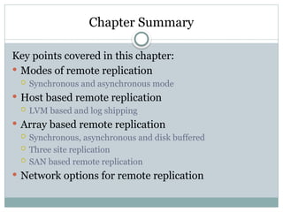 Chapter Summary
Key points covered in this chapter:
 Modes of remote replication
 Synchronous and asynchronous mode
 Host based remote replication
 LVM based and log shipping
 Array based remote replication
 Synchronous, asynchronous and disk buffered
 Three site replication
 SAN based remote replication
 Network options for remote replication
 
