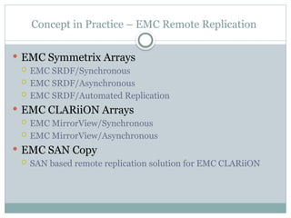 Concept in Practice – EMC Remote Replication
 EMC Symmetrix Arrays
 EMC SRDF/Synchronous
 EMC SRDF/Asynchronous
 EMC SRDF/Automated Replication
 EMC CLARiiON Arrays
 EMC MirrorView/Synchronous
 EMC MirrorView/Asynchronous
 EMC SAN Copy
 SAN based remote replication solution for EMC CLARiiON
 