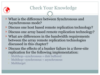 Check Your Knowledge
 What is the difference between Synchronous and
Asynchronous mode?
 Discuss one host based remote replication technology?
 Discuss one array based remote replication technology?
 What are differences in the bandwidth requirements
between the array remote replication technologies
discussed in this chapter?
 Discuss the effects of a bunker failure in a three-site
replication for the following implementation:
− Multihop—synchronous + disk buffered
− Multihop—synchronous + asynchronous
− Multitarget

 