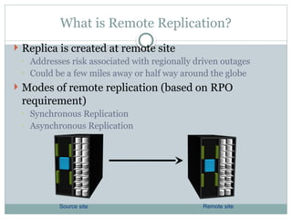 What is Remote Replication?
 Replica is created at remote site
◦ Addresses risk associated with regionally driven outages
◦ Could be a few miles away or half way around the globe
 Modes of remote replication (based on RPO
requirement)
◦ Synchronous Replication
◦ Asynchronous Replication
Source site Remote site
 