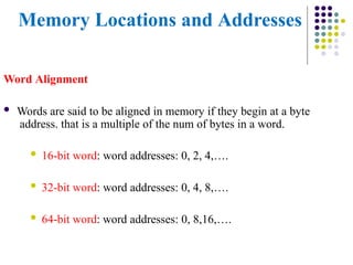 Memory Locations and Addresses
Word Alignment
 Words are said to be aligned in memory if they begin at a byte
address. that is a multiple of the num of bytes in a word.
 16-bit word: word addresses: 0, 2, 4,….
 32-bit word: word addresses: 0, 4, 8,….
 64-bit word: word addresses: 0, 8,16,….
 