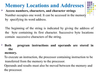Memory Locations and Addresses
 Access numbers, characters, and character strings
Number occupies one word. It can be accessed in the memory
by specifying its word address.
The beginning of the string is indicated by giving the address of
the byte containing its first character. Successive byte locations
contain successive characters of the string.
 Both program instructions and operands are stored in
the
memory.
To execute an instruction, the processor containing instruction to be
transferred from the memory to the processor.
Operands and results must also be moved between the memory and
the processor.
 