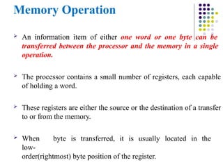 Memory Operation
 An information item of either one word or one byte can be
transferred between the processor and the memory in a single
operation.
 The processor contains a small number of registers, each capable
of holding a word.
 These registers are either the source or the destination of a transfer
to or from the memory.
 When byte is transferred, it is usually located in the
low-
order(rightmost) byte position of the register.
 