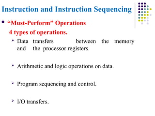 Instruction and Instruction Sequencing
 “Must-Perform” Operations
4 types of operations.
 Data transfers between the memory
and the processor registers.
 Arithmetic and logic operations on data.
 Program sequencing and control.
 I/O transfers.
 