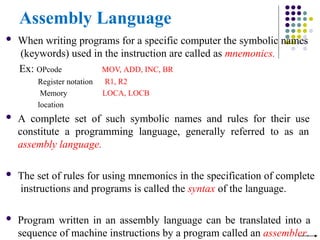 Assembly Language
 When writing programs for a specific computer the symbolic names
(keywords) used in the instruction are called as mnemonics.
Ex: OPcode
Register notation
Memory
location
MOV, ADD, INC, BR
R1, R2
LOCA, LOCB
 A complete set of such symbolic names and rules for their use
constitute a programming language, generally referred to as an
assembly language.
 The set of rules for using mnemonics in the specification of complete
instructions and programs is called the syntax of the language.
 Program written in an assembly language can be translated into a
sequence of machine instructions by a program called an assembler.
 