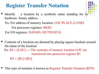 Register Transfer Notation
 Identify a location by a symbolic name standing for its
hardware binary address
Ex: For address of memory location: LOC,PLACE,A,VAR2
For processor registers: R0,R1
For I/O registers: DATAIN, OUTSTATUS
 Contents of a location are denoted by placing square brackets around
the name of the location
Ex: R1←[LOC] ----The contents of memory location LOC are
transferred into processor register R1
R3 ←[R1]+[R2]
 This type of notation is known as Register Transfer Notation (RTN)
 