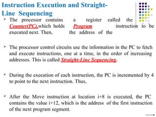 Instruction Execution and Straight-
Line Sequencing
 The processor contains
Counter(PC),which holds
executed next. Then,
a register called the
Program
the address of the
instruction to be
 The processor control circuits use the information in the PC to fetch
and execute instructions, one at a time, in the order of increasing
addresses. This is called Straight-Line Sequencing.
 During the execution of each instruction, the PC is incremented by 4
to point to the next instruction. Thus,
 After the Move instruction at location i+8 is executed, the PC
contains the value i+12, which is the address of the first instruction
of the next program segment.
 