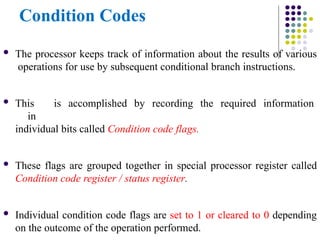 Condition Codes
 The processor keeps track of information about the results of various
operations for use by subsequent conditional branch instructions.
 This is accomplished by recording the required information
in
individual bits called Condition code flags.
 These flags are grouped together in special processor register called
Condition code register / status register.
 Individual condition code flags are set to 1 or cleared to 0 depending
on the outcome of the operation performed.
 