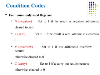 Condition Codes
 Four commonly used flags are
 N (negative)
cleared to zero
 Z (zero)
0
Set to 1 if the result is negative ;otherwise
Set to 1 if the result is zero; otherwise cleared to
 V (overflow) Set to 1 if the arithmetic overflow
occurs;
otherwise cleared to 0
 C (carry) Set to 1 if a carry-out results occurs;
otherwise cleared to 0
 
