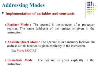Addressing Modes
 Implementation of variables and constants
1. Register Mode : The operand is the contents of a processor
register. The name (address) of the register is given in the
instruction.
2. Absolute/Direct Mode : The operand is in a memory location; the
address of this location is given explicitly in the instruction.
Ex: Move LOC,R2
3. Immediate Mode : The operand is given explicitly in the
instruction.
 