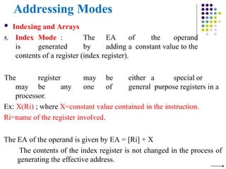 Addressing Modes
 Indexing and Arrays
5. Index Mode : The EA of the operand
is generated by adding a constant value to the
contents of a register (index register).
The register may be either a special or
may be any one of general purpose registers in a
processor.
Ex: X(Ri) ; where X=constant value contained in the instruction.
Ri=name of the register involved.
The EA of the operand is given by EA = [Ri] + X
The contents of the index register is not changed in the process of
generating the effective address.
 
