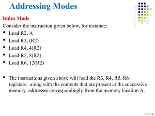 Addressing Modes
Index Mode
Consider the instruction given below, for instance:
 Load R2, A
 Load R3, (R2)
 Load R4, 4(R2)
 Load R5, 8(R2)
 Load R6, 12(R2)
 The instructions given above will load the R3, R4, R5, R6
registers, along with the contents that are present at the successive
memory addresses correspondingly from the memory location A.
 