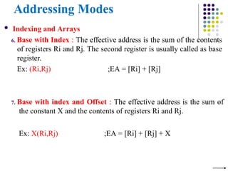 Addressing Modes
 Indexing and Arrays
6. Base with Index : The effective address is the sum of the contents
of registers Ri and Rj. The second register is usually called as base
register.
Ex: (Ri,Rj) ;EA = [Ri] + [Rj]
7. Base with index and Offset : The effective address is the sum of
the constant X and the contents of registers Ri and Rj.
Ex: X(Ri,Rj) ;EA = [Ri] + [Rj] + X
 