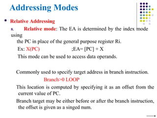 Addressing Modes
 Relative Addressing
8. Relative mode: The EA is determined by the index mode
using
the PC in place of the general purpose register Ri.
Ex: X(PC) ;EA= [PC] + X
This mode can be used to access data operands.
Commonly used to specify target address in branch instruction.
Branch>0 LOOP
This location is computed by specifying it as an offset from the
current value of PC.
Branch target may be either before or after the branch instruction,
the offset is given as a singed num.
 