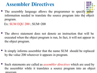 Assembler Directives
 The assembly language allows the programmer to specify other
information needed to translate the source program into the object
program.
Ex: SUM EQU 200 ; SUM=200
 The above statement does not denote an instruction that will be
executed when the object program is run, In fact, it will not appear in
the object program.
 It simply informs assembler that the name SUM should be replaced
by the value 200 wherever it appears in program.
 Such statements are called as assembler directives which are used by
the assembler while it translates a source program into an object
 